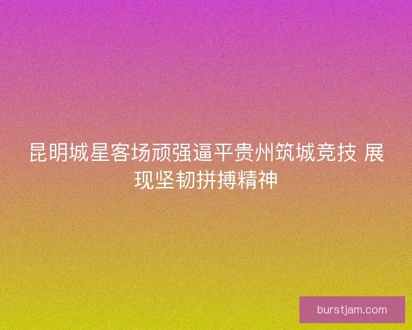 昆明城星客场顽强逼平贵州筑城竞技 展现坚韧拼搏精神 昆明城星客场顽强逼平贵州筑城竞技 展现坚韧拼搏精神