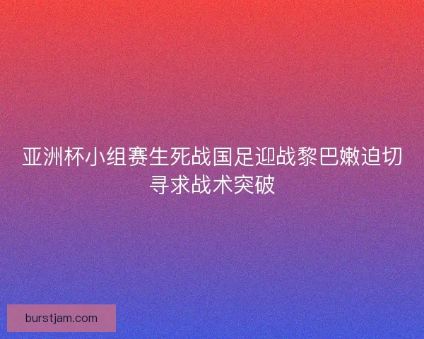 亚洲杯小组赛生死战国足迎战黎巴嫩迫切寻求战术突破 亚洲杯小组赛生死战国足迎战黎巴嫩迫切寻求战术突破