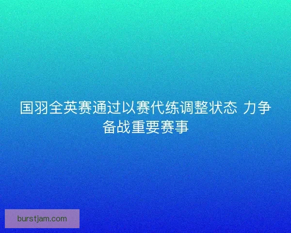 国羽全英赛通过以赛代练调整状态 力争备战重要赛事 国羽全英赛通过以赛代练调整状态 力争备战重要赛事
