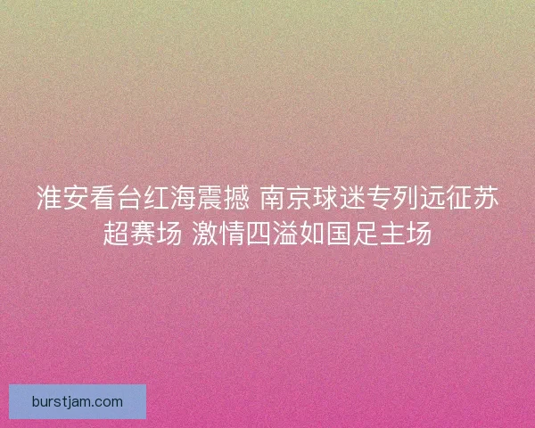 淮安看台红海震撼 南京球迷专列远征苏超赛场 激情四溢如国足主场 淮安看台红海震撼 南京球迷专列远征苏超赛场 激情四溢如国足主场