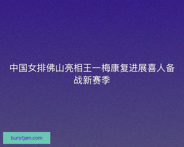 中国女排佛山亮相王一梅康复进展喜人备战新赛季 中国女排佛山亮相王一梅康复进展喜人备战新赛季