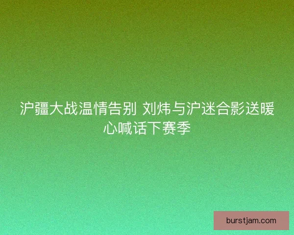 沪疆大战温情告别 刘炜与沪迷合影送暖心喊话下赛季 沪疆大战温情告别 刘炜与沪迷合影送暖心喊话下赛季
