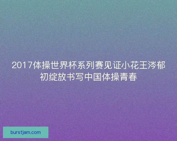 2017体操世界杯系列赛见证小花王涔郁初绽放书写中国体操青春