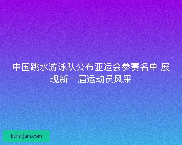 中国跳水游泳队公布亚运会参赛名单 展现新一届运动员风采 中国跳水游泳队公布亚运会参赛名单 展现新一届运动员风采