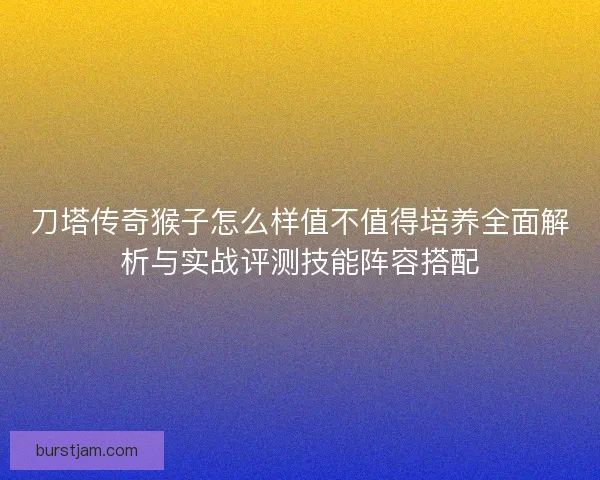 刀塔传奇猴子怎么样值不值得培养全面解析与实战评测技能阵容搭配